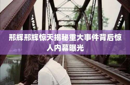 邢辉邢辉惊天揭秘重大事件背后惊人内幕曝光