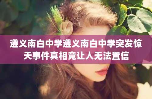 遵义南白中学遵义南白中学突发惊天事件真相竟让人无法置信