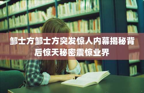 邹士方邹士方突发惊人内幕揭秘背后惊天秘密震惊业界