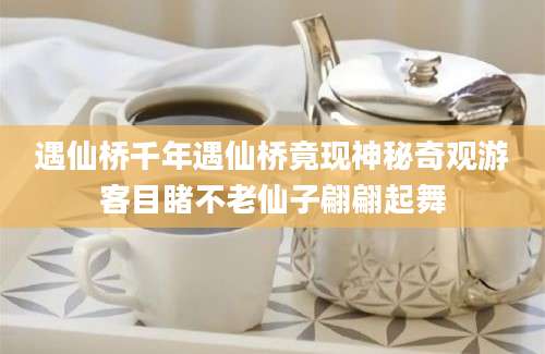 遇仙桥千年遇仙桥竟现神秘奇观游客目睹不老仙子翩翩起舞