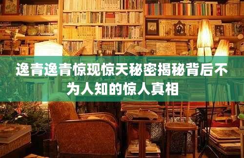 逸青逸青惊现惊天秘密揭秘背后不为人知的惊人真相