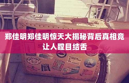郑佳明郑佳明惊天大揭秘背后真相竟让人瞠目结舌