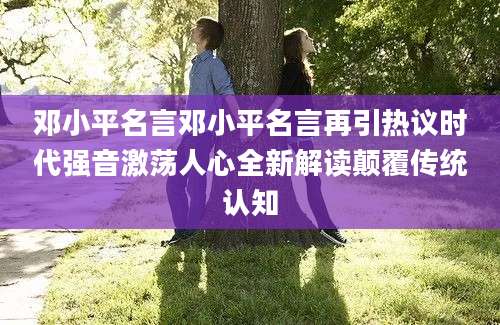 邓小平名言邓小平名言再引热议时代强音激荡人心全新解读颠覆传统认知
