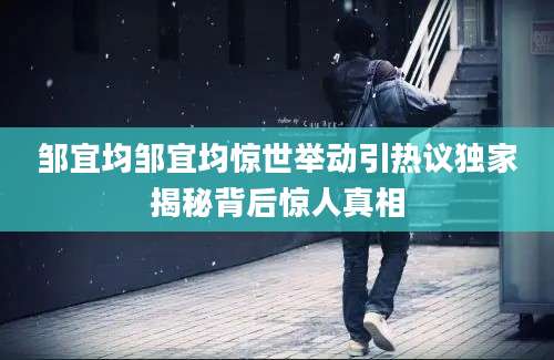 邹宜均邹宜均惊世举动引热议独家揭秘背后惊人真相