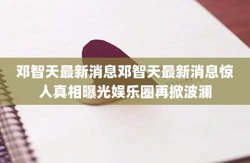 邓智天最新消息邓智天最新消息惊人真相曝光娱乐圈再掀波澜