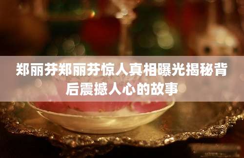 郑丽芬郑丽芬惊人真相曝光揭秘背后震撼人心的故事