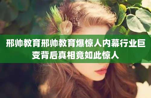邢帅教育邢帅教育爆惊人内幕行业巨变背后真相竟如此惊人