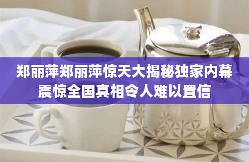 郑丽萍郑丽萍惊天大揭秘独家内幕震惊全国真相令人难以置信