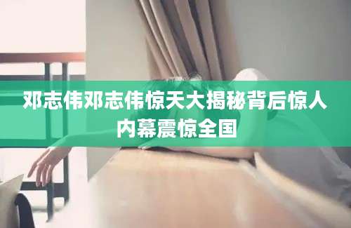邓志伟邓志伟惊天大揭秘背后惊人内幕震惊全国