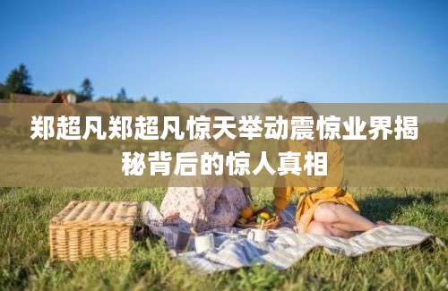 郑超凡郑超凡惊天举动震惊业界揭秘背后的惊人真相