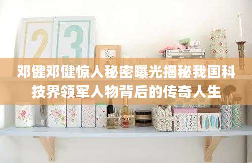 邓健邓健惊人秘密曝光揭秘我国科技界领军人物背后的传奇人生