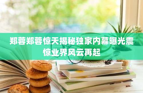 郑蓉郑蓉惊天揭秘独家内幕曝光震惊业界风云再起