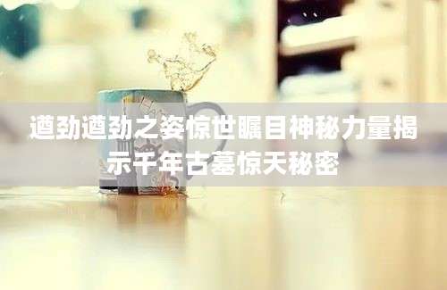 遒劲遒劲之姿惊世瞩目神秘力量揭示千年古墓惊天秘密