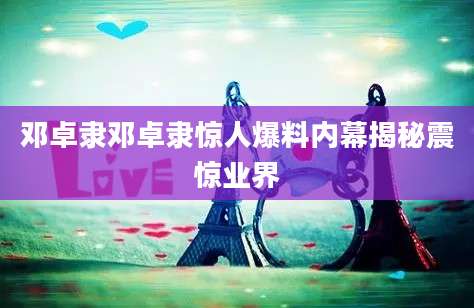 邓卓隶邓卓隶惊人爆料内幕揭秘震惊业界