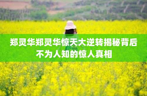 郑灵华郑灵华惊天大逆转揭秘背后不为人知的惊人真相
