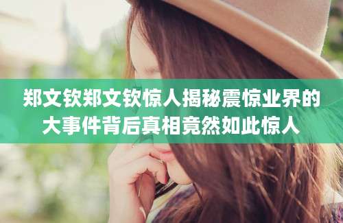 郑文钦郑文钦惊人揭秘震惊业界的大事件背后真相竟然如此惊人