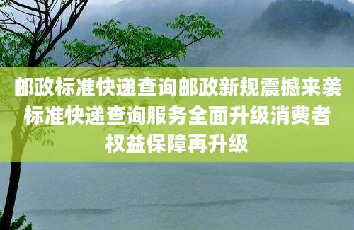 邮政标准快递查询邮政新规震撼来袭标准快递查询服务全面升级消费者权益保障再升级