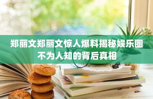 郑丽文郑丽文惊人爆料揭秘娱乐圈不为人知的背后真相