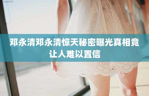 邓永清邓永清惊天秘密曝光真相竟让人难以置信