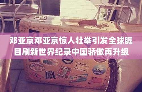 邓亚京邓亚京惊人壮举引发全球瞩目刷新世界纪录中国骄傲再升级