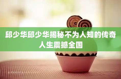 邱少华邱少华揭秘不为人知的传奇人生震撼全国