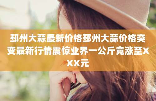 邳州大蒜最新价格邳州大蒜价格突变最新行情震惊业界一公斤竟涨至XXX元