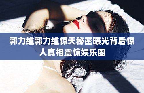 郭力维郭力维惊天秘密曝光背后惊人真相震惊娱乐圈