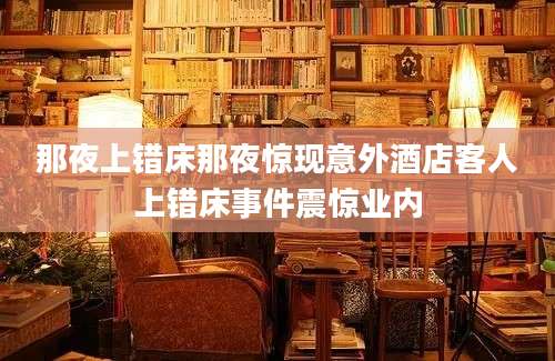 那夜上错床那夜惊现意外酒店客人上错床事件震惊业内