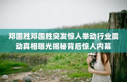 邓国胜邓国胜突发惊人举动行业震动真相曝光揭秘背后惊人内幕