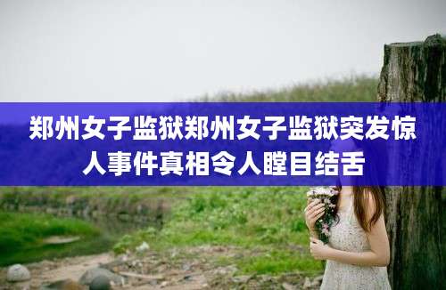 郑州女子监狱郑州女子监狱突发惊人事件真相令人瞠目结舌