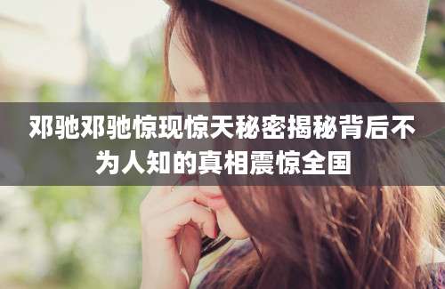 邓驰邓驰惊现惊天秘密揭秘背后不为人知的真相震惊全国