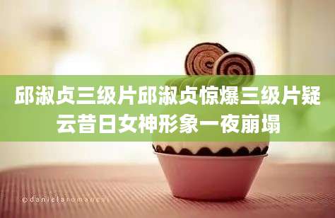 邱淑贞三级片邱淑贞惊爆三级片疑云昔日女神形象一夜崩塌
