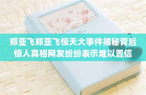 郑亚飞郑亚飞惊天大事件揭秘背后惊人真相网友纷纷表示难以置信