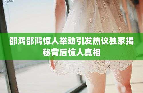 邵鸿邵鸿惊人举动引发热议独家揭秘背后惊人真相