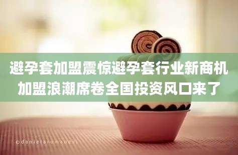 避孕套加盟震惊避孕套行业新商机加盟浪潮席卷全国投资风口来了