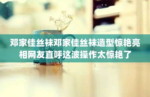邓家佳丝袜邓家佳丝袜造型惊艳亮相网友直呼这波操作太惊艳了