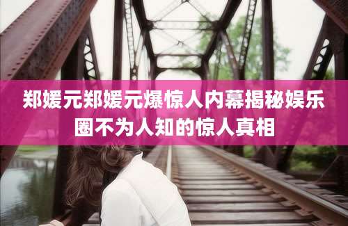 郑媛元郑媛元爆惊人内幕揭秘娱乐圈不为人知的惊人真相