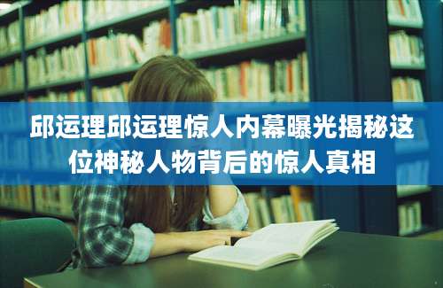 邱运理邱运理惊人内幕曝光揭秘这位神秘人物背后的惊人真相