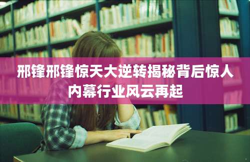 邢锋邢锋惊天大逆转揭秘背后惊人内幕行业风云再起