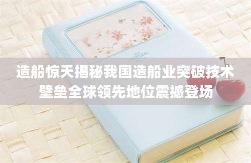 造船惊天揭秘我国造船业突破技术壁垒全球领先地位震撼登场