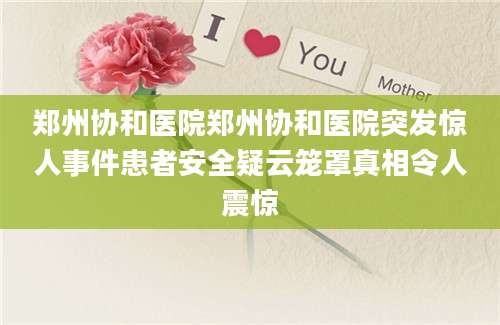 郑州协和医院郑州协和医院突发惊人事件患者安全疑云笼罩真相令人震惊