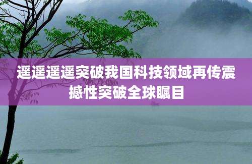 遥遥遥遥突破我国科技领域再传震撼性突破全球瞩目