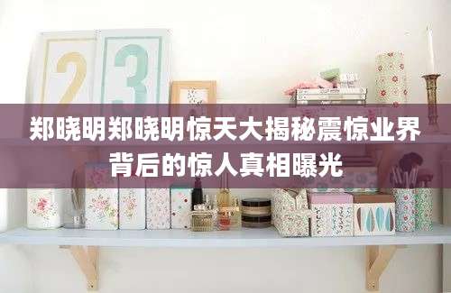郑晓明郑晓明惊天大揭秘震惊业界背后的惊人真相曝光