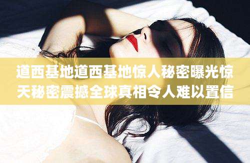 道西基地道西基地惊人秘密曝光惊天秘密震撼全球真相令人难以置信