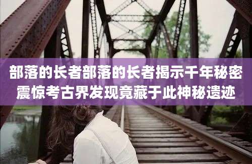 部落的长者部落的长者揭示千年秘密震惊考古界发现竟藏于此神秘遗迹