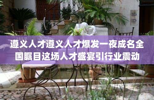 遵义人才遵义人才爆发一夜成名全国瞩目这场人才盛宴引行业震动