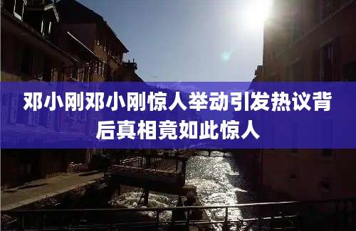 邓小刚邓小刚惊人举动引发热议背后真相竟如此惊人