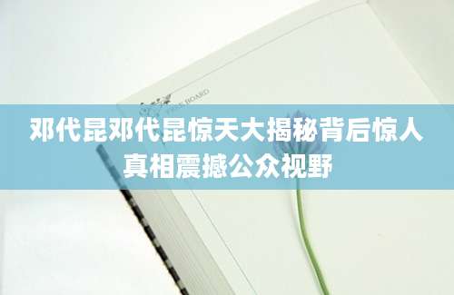 邓代昆邓代昆惊天大揭秘背后惊人真相震撼公众视野