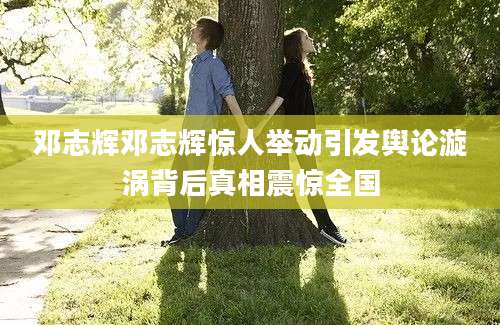 邓志辉邓志辉惊人举动引发舆论漩涡背后真相震惊全国