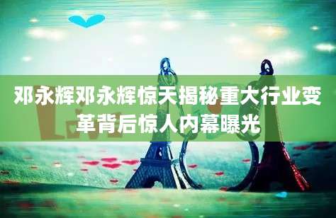 邓永辉邓永辉惊天揭秘重大行业变革背后惊人内幕曝光